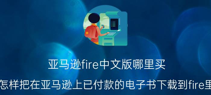 亚马逊fire中文版哪里买 怎样把在亚马逊上已付款的电子书下载到fire里？